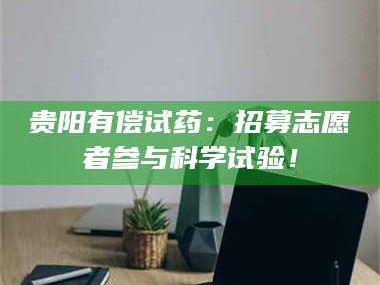 渑池贵阳有偿试药：招募志愿者参与科学试验！
