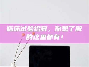 渑池临床试验招募，你想了解的这里都有！