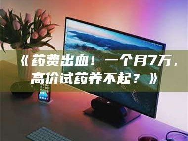 渑池《药费出血！一个月7万，高价试药养不起？》