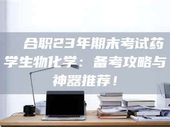渑池❚ 合职23年期末考试药学生物化学：备考攻略与神器推荐！