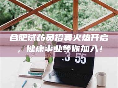渑池合肥试药员招募火热开启，健康事业等你加入！