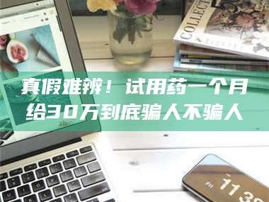 渑池真假难辨！试用药一个月给30万到底骗人不骗人