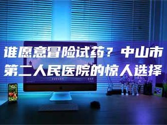 渑池谁愿意冒险试药？中山市第二人民医院的惊人选择