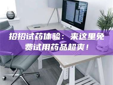 渑池招招试药体验：来这里免费试用药品超爽！