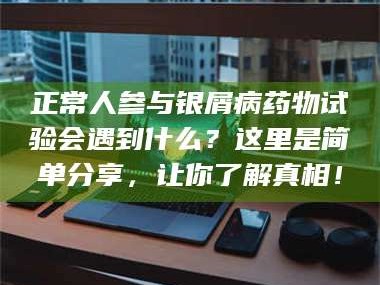 渑池正常人参与银屑病药物试验会遇到什么？这里是简单分享，让你了解真相！