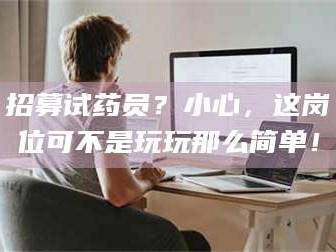 渑池招募试药员？小心，这岗位可不是玩玩那么简单！