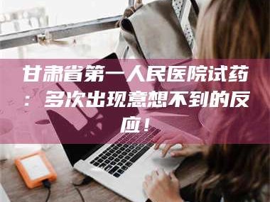渑池甘肃省第一人民医院试药：多次出现意想不到的反应！