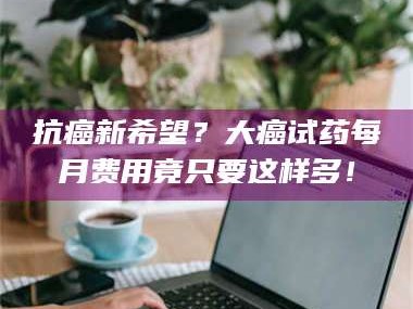 渑池抗癌新希望？大癌试药每月费用竟只要这样多！