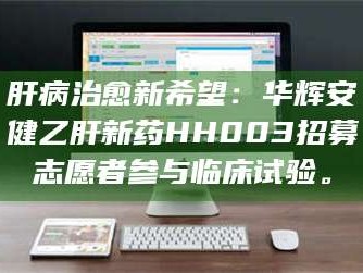 渑池肝病治愈新希望：华辉安健乙肝新药HH003招募志愿者参与临床试验。
