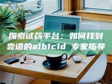 渑池探索试药平台：如何找到靠谱的a1b1c1d溦专家指导