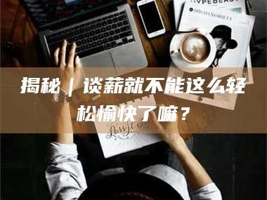 渑池揭秘｜谈薪就不能这么轻松愉快了嘛？