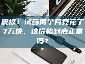 渑池震惊！试药两个月竟花了7万块，这价格到底正常吗？
