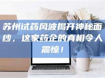 渑池苏州试药风波揭开神秘面纱，这家药企的真相令人震惊！