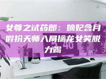 渑池女尊之试药郎：嫡妃含月假扮天师入局擒龙女笑脱力竭