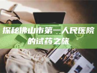 渑池探秘佛山市第一人民医院的试药之旅