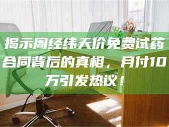 渑池揭示周经纬天价免费试药合同背后的真相，月付10万引发热议！