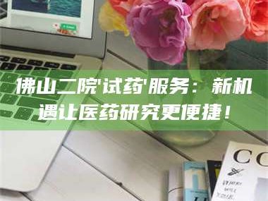 渑池佛山二院'试药'服务：新机遇让医药研究更便捷！