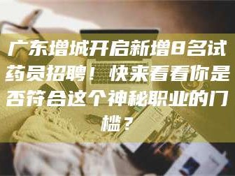 渑池广东增城开启新增8名试药员招聘！快来看看你是否符合这个神秘职业的门槛？