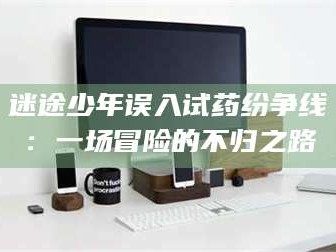 渑池迷途少年误入试药纷争线：一场冒险的不归之路