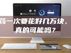 渑池试药一次要花好几万块，这真的可能吗？