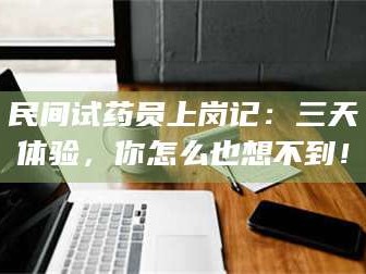 渑池民间试药员上岗记：三天体验，你怎么也想不到！