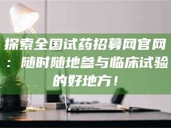渑池探索全国试药招募网官网：随时随地参与临床试验的好地方！