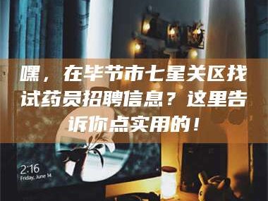 渑池嘿，在毕节市七星关区找试药员招聘信息？这里告诉你点实用的！