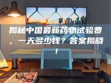 渑池揭秘中国最新药物试验费，一天多少钱？答案揭晓！