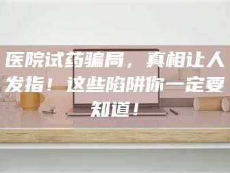 渑池医院试药骗局，真相让人发指！这些陷阱你一定要知道！