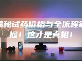 渑池揭秘试药价格与全流程掌握！这才是真相！