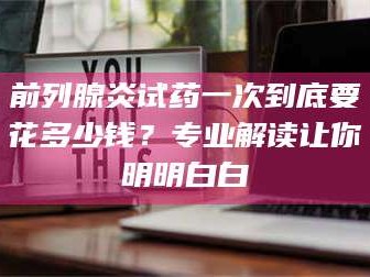 渑池前列腺炎试药一次到底要花多少钱？专业解读让你明明白白