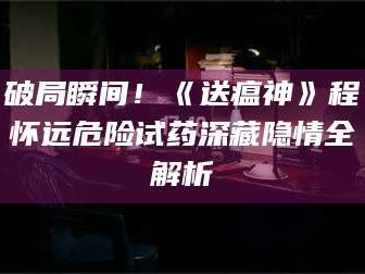 渑池破局瞬间！《送瘟神》程怀远危险试药深藏隐情全解析