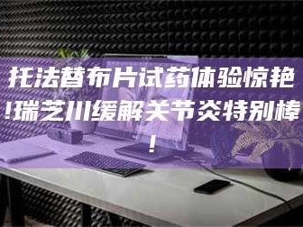 渑池托法替布片试药体验惊艳!瑞芝川缓解关节炎特别棒!