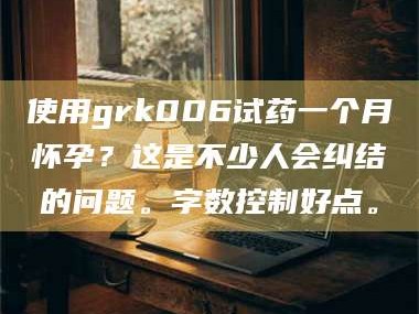 渑池使用grk006试药一个月怀孕？这是不少人会纠结的问题。字数控制好点。