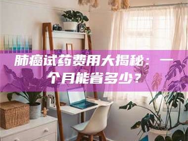 渑池肺癌试药费用大揭秘：一个月能省多少？