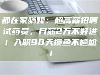 渑池都在家躺赚：超高薪招聘试药员，月薪2万不好进！入职90天摸鱼不尴尬！