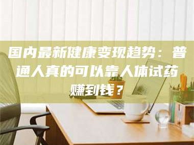 渑池国内最新健康变现趋势：普通人真的可以靠人体试药赚到钱？