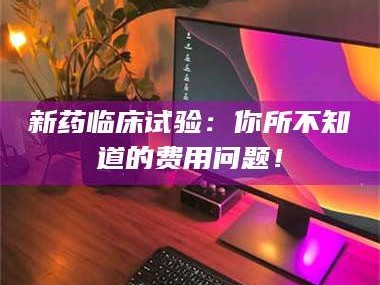 渑池新药临床试验：你所不知道的费用问题！