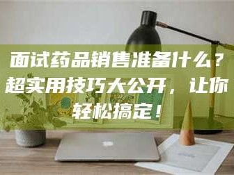 渑池面试药品销售准备什么？超实用技巧大公开，让你轻松搞定！