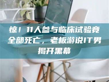 渑池惊！11人参与临床试验竟全部死亡，老板游说IT男揭开黑幕