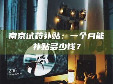 渑池南京试药补贴：一个月能补贴多少钱？