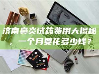 渑池济南鼻炎试药费用大揭秘，一个月要花多少钱？