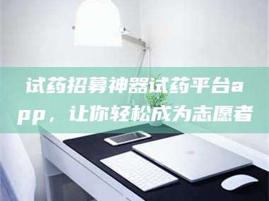渑池试药招募神器试药平台app，让你轻松成为志愿者