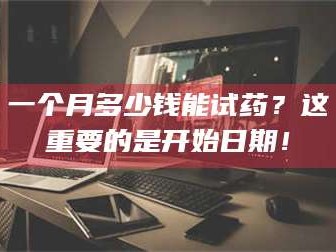 渑池一个月多少钱能试药？这重要的是开始日期！