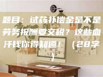 渑池题目：试药补偿金是不是劳务报酬要交税？这些血汗钱你得知道！（28字）