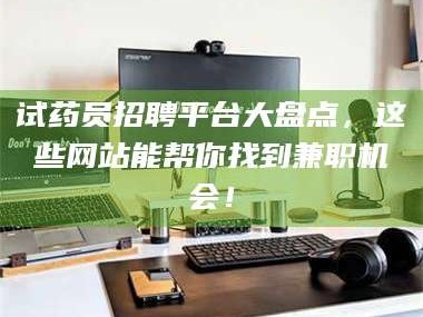 渑池试药员招聘平台大盘点，这些网站能帮你找到兼职机会！