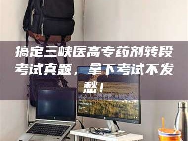 渑池搞定三峡医高专药剂转段考试真题，拿下考试不发愁！