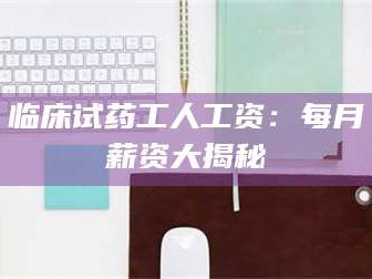 渑池临床试药工人工资：每月薪资大揭秘