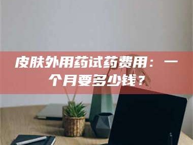 渑池皮肤外用药试药费用：一个月要多少钱？