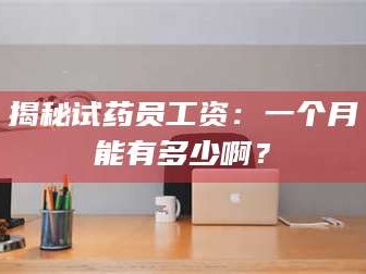 渑池揭秘试药员工资：一个月能有多少啊？